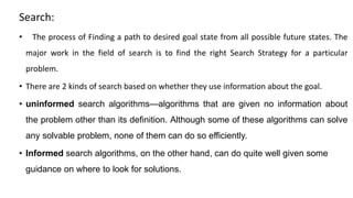 Search:
• The process of Finding a path to desired goal state from all possible future states. The
major work in the field of search is to find the right Search Strategy for a particular
problem.
• There are 2 kinds of search based on whether they use information about the goal.
• uninformed search algorithms—algorithms that are given no information about
the problem other than its definition. Although some of these algorithms can solve
any solvable problem, none of them can do so efficiently.
• Informed search algorithms, on the other hand, can do quite well given some
guidance on where to look for solutions.
 