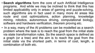 • Search algorithms form the core of such Artificial Intelligence
programs. And while we may be inclined to think that this has
limited applicability only in areas of gaming and puzzle-solving,
such algorithms are in fact used in many more AI areas like
route and cost optimizations, action planning, knowledge
mining, robotics, autonomous driving, computational biology,
software and hardware verification, theorem proving etc.
• In a way, many of the AI problems can be modelled as a search
problem where the task is to reach the goal from the initial state
via state transformation rules. So the search space is defined as
a graph (or a tree) and the aim is to reach the goal from the
initial state via the shortest path, in terms of cost, length, a
combination of both etc.
 
