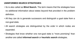 UNINFORMED SEARCH STRATEGIES:
• Its is also called as Blind Search. The term means that the strategies have
no additional information about states beyond that provided in the problem
definition.
• All they can do is generate successors and distinguish a goal state from a
non-goal state.
• All search strategies are distinguished by the order in which nodes are
expanded.
• Strategies that know whether one non-goal state is “more promising” than
another are called informed search or heuristic search strategies.
 