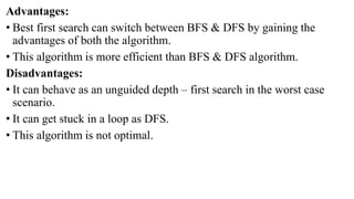 Advantages:
• Best first search can switch between BFS & DFS by gaining the
advantages of both the algorithm.
• This algorithm is more efficient than BFS & DFS algorithm.
Disadvantages:
• It can behave as an unguided depth – first search in the worst case
scenario.
• It can get stuck in a loop as DFS.
• This algorithm is not optimal.
 