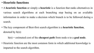 • Heuristic functions
• A heuristic function or simply a heuristic is a function that ranks alternatives in
various search algorithms at each branching step basing on an available
information in order to make a decision which branch is to be followed during a
search.
• The key component of Best-first search algorithm is a heuristic function,
denoted by h(n):
h(n) = estimated cost of the cheapest path from node n to a goal node.
• Heuristic function are the most common form in which additional knowledge is
imparted to the search algorithm.
 