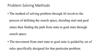 Problem Solving Methods
• The method of solving problem through AI involves the
process of defining the search space, deciding start and goal
states then finding the path from state to goal state through
search space.
• The movement from start state to goal state is guided by set of
rules specifically designed for that particular problem.
 