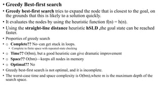 • Greedy Best-first search
• Greedy best-first search tries to expand the node that is closest to the goal, on
the grounds that this is likely to a solution quickly.
• It evaluates the nodes by using the heuristic function f(n) = h(n).
• Using the straight-line distance heuristic hSLD ,the goal state can be reached
faster.
• Properties of greedy search
• o Complete?? No–can get stuck in loops.
• Complete in finite space with repeated-state checking
• o Time?? O(bm), but a good heuristic can give dramatic improvement
• o Space?? O(bm)—keeps all nodes in memory
• o Optimal?? No
• Greedy best-first search is not optimal, and it is incomplete.
• The worst-case time and space complexity is O(bm),where m is the maximum depth of the
search space.
 