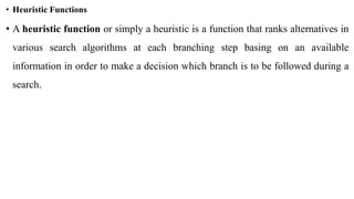 • Heuristic Functions
• A heuristic function or simply a heuristic is a function that ranks alternatives in
various search algorithms at each branching step basing on an available
information in order to make a decision which branch is to be followed during a
search.
 