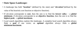 • State Space Landscape:
• A landscape has both “location” (defined by the state) and “elevation”(defined by the
value of the heuristic cost function or objective function).
• If elevation corresponds to cost, then the aim is to find the lowest valley – a global
minimum; if elevation corresponds to an objective function, then the aim is to find the
highest peak – a global maximum.
• Local search algorithms explore this landscape. A complete local search algorithm always
finds a goal if one exists; an optimal algorithm always finds a global
minimum/maximum.
 