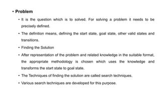 • Problem
• It is the question which is to solved. For solving a problem it needs to be
precisely defined.
• The definition means, defining the start state, goal state, other valid states and
transitions.
• Finding the Solution
• After representation of the problem and related knowledge in the suitable format,
the appropriate methodology is chosen which uses the knowledge and
transforms the start state to goal state.
• The Techniques of finding the solution are called search techniques.
• Various search techniques are developed for this purpose.
 