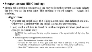 • Steepest Ascent Hill Climbing:
• Simple hill climbing considers all the moves from the current state and selects
the best one as the next state. This method is called steepest – Ascent hill
climbing.
• Algorithm:
• Evaluate the initial state. If it is also a goal state, then return it and quit.
Otherwise, Continue with the initial state as the current state.
• Loop until a solution is found or until a complete iteration produces no
changes to current state:
• Let SUCC be a state such that any possible successor of the current state will be better than
SUCC.
• For each operator that applies to current state do:
• Apply the operator and generate a new state.
• Evaluate the new state. If it is a goal state, then return it and quit. If not, compare it to
SUCC. If it is better then set SUCC to this state. If it is not better, leave SUCC alone.
• If the SUCC is better than current state, then set current state to SUCC.
 