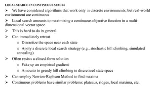 LOCAL SEARCH IN CONTINUOUS SPACES
 We have considered algorithms that work only in discrete environments, but real-world
environment are continuous
 Local search amounts to maximizing a continuous objective function in a multi-
dimensional vector space.
 This is hard to do in general.
 Can immediately retreat
o Discretize the space near each state
o Apply a discrete local search strategy (e.g., stochastic hill climbing, simulated
annealing)
 Often resists a closed-form solution
o Fake up an empirical gradient
o Amounts to greedy hill climbing in discretized state space
 Can employ Newton-Raphson Method to find maxima
 Continuous problems have similar problems: plateaus, ridges, local maxima, etc.
 