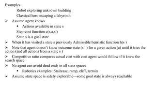 Examples
Robot exploring unknown building
Classical hero escaping a labyrinth
 Assume agent knows
 Actions available in state s
Step-cost function c(s,a,s′)
State s is a goal state
 When it has visited a state s previously Admissible heuristic function h(s )
 Note that agent doesn’t know outcome state (s ′ ) for a given action (a) until it tries the
action (and all actions from a state s )
 Competitive ratio compares actual cost with cost agent would follow if it knew the
search space
 No agent can avoid dead ends in all state spaces
 Robotics examples: Staircase, ramp, cliff, terrain
 Assume state space is safely explorable—some goal state is always reachable
 