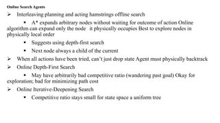 Online Search Agents
 Interleaving planning and acting hamstrings offline search
 A* expands arbitrary nodes without waiting for outcome of action Online
algorithm can expand only the node it physically occupies Best to explore nodes in
physically local order
 Suggests using depth-first search
 Next node always a child of the current
 When all actions have been tried, can’t just drop state Agent must physically backtrack
 Online Depth-First Search
 May have arbitrarily bad competitive ratio (wandering past goal) Okay for
exploration; bad for minimizing path cost
 Online Iterative-Deepening Search
 Competitive ratio stays small for state space a uniform tree
 