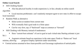 Online Local Search
 Hill Climbing Search
 Also has physical locality in node expansions is, in fact, already an online search
algorithm
 Local maxima problematic: can’t randomly transport agent to new state in effort to escape
local maximum
 Random Walk as alternative
 Select action at random from current state
 Will eventually find a goal node in a finite space
 Can be very slow, esp. if “backward” steps as common as “forward”
 Hill Climbing with Memory instead of randomness
 Store “current best estimate” of cost to goal at each visited state Starting estimate is just
h(s )
 Augment estimate based on experience in the state space Tends to “flatten out” local
minima, allowing progress Employ optimism under uncertainty
 Untried actions assumed to have least-possible cost Encourage exploration of untried paths
 