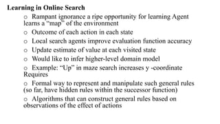 Learning in Online Search
o Rampant ignorance a ripe opportunity for learning Agent
learns a “map” of the environment
o Outcome of each action in each state
o Local search agents improve evaluation function accuracy
o Update estimate of value at each visited state
o Would like to infer higher-level domain model
o Example: “Up” in maze search increases y -coordinate
Requires
o Formal way to represent and manipulate such general rules
(so far, have hidden rules within the successor function)
o Algorithms that can construct general rules based on
observations of the effect of actions
 