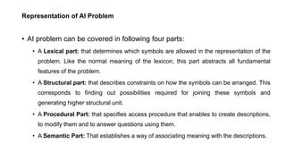 Representation of AI Problem
• AI problem can be covered in following four parts:
• A Lexical part: that determines which symbols are allowed in the representation of the
problem. Like the normal meaning of the lexicon, this part abstracts all fundamental
features of the problem.
• A Structural part: that describes constraints on how the symbols can be arranged. This
corresponds to finding out possibilities required for joining these symbols and
generating higher structural unit.
• A Procedural Part: that specifies access procedure that enables to create descriptions,
to modify them and to answer questions using them.
• A Semantic Part: That establishes a way of associating meaning with the descriptions.
 