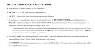 WELL-DEFINED PROBLEMS AND SOLUTIONS
• A problem can be defined formally by five components:
• INITIAL STATE • The initial state that the agent starts in.
• ACTION : A description of the possible actions available to the agent.
• A description of what each action does; the formal name for this is the TRANSITION MODEL, specified by a function
RESULT(s, a) that returns the state that results from SUCCESSOR doing action a in state s. We also use the term successor to
refer to any state reachable from a given state by a single action.
• Together, the initial state, actions, and transition model implicitly define the STATE SPACE of the problem—the set of all states reachable from the initial state by
any sequence of actions. The state space forms a directed network or GRAPH in which the nodes are states and the links between nodes are actions. A PATH in the
state space is a sequence of states connected by a sequence of actions.
• The GOAL TEST, which determines whether a given state is a goal state. Sometimes there is an explicit set of possible goal
states, and the test simply checks whether the given state is one of them.
• A PATH COST function that assigns a numeric cost to each path. The problem-solving agent chooses a cost function that reflects
its own performance measure.
 