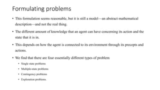 Formulating problems
• This formulation seems reasonable, but it is still a model—an abstract mathematical
description—and not the real thing.
• The different amount of knowledge that an agent can have concerning its action and the
state that it is in.
• This depends on how the agent is connected to its environment through its precepts and
actions.
• We find that there are four essentially different types of problem
• Single state problems
• Multiple-state problems
• Contingency problems
• Exploration problems.
 