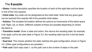 The 8-puzzle:
• States: A state description specifies the location of each of the eight tiles and the blank
in one of the nine squares.
• Initial state: Any state can be designated as the initial state. Note that any given goal
can be reached from exactly half of the possible initial states.
• Actions: The simplest formulation defines the actions as movements of the blank space
Left, Right, Up, or Down. Different subsets of these are possible depending on where
the blank is.
• Transition model: Given a state and action, this returns the resulting state; for example,
if we apply Left to the start state in Figure 3.4, the resulting state has the 5 and the blank
switched.
• Goal test: This checks whether the state matches the goal configuration shown in Figure
3.4. (Other goal configurations are possible.)
• Path cost: Each step costs 1, so the path cost is the number of steps in the path.
 