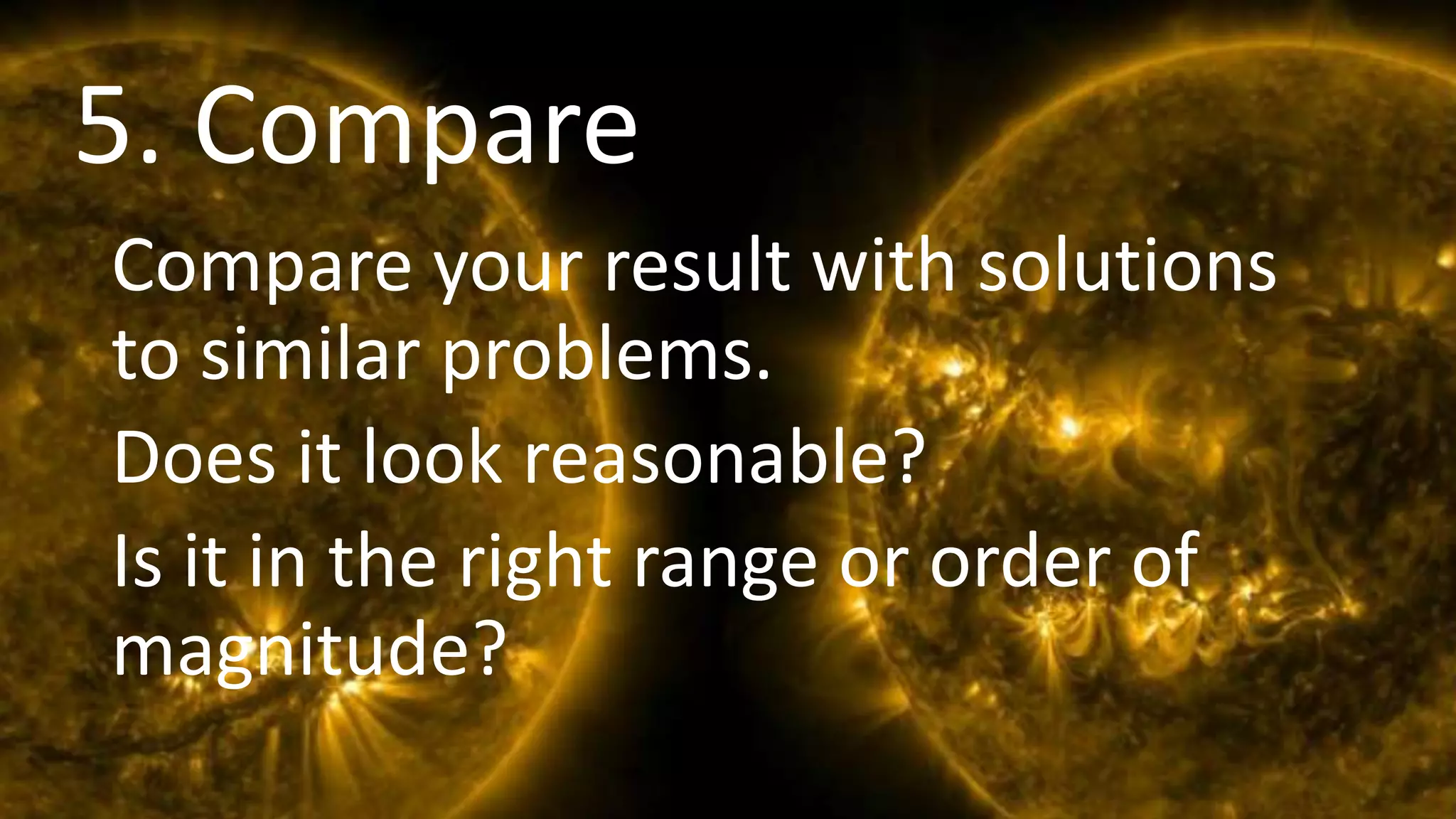 Comparison
Compare your result with solutions
to similar problems.
Does it look reasonable?
Is it in the right range or order of
magnitude?
5. Compare