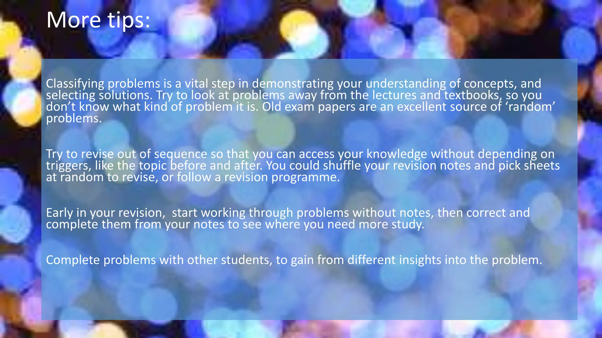 More tips:
Classifying problems is a vital step in demonstrating your understanding of concepts, and
selecting solutions. Try to look at problems away from the lectures and textbooks, so you
don’t know what kind of problem it is. Old exam papers are an excellent source of ‘random’
problems.
Try to revise out of sequence so that you can access your knowledge without depending on
triggers, like the topic before and after. You could shuffle your revision notes and pick sheets
at random to revise, or follow a revision programme.
Early in your revision, start working through problems without notes, then correct and
complete them from your notes to see where you need more study.
Complete problems with other students, to gain from different insights into the problem.