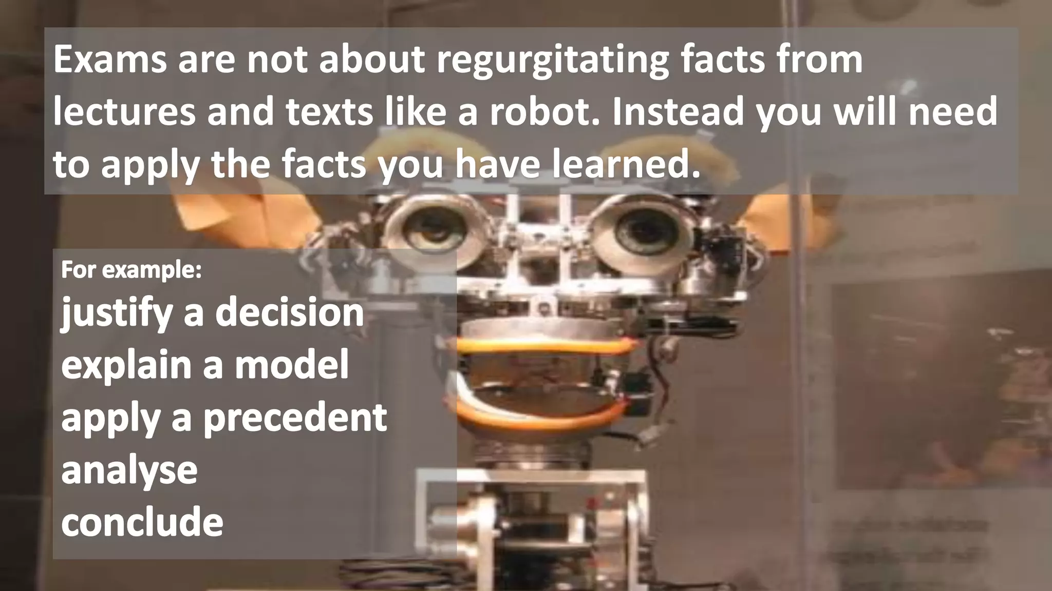 Exams are not about regurgitating facts from
lectures and texts like a robot. Instead you will need
to apply the facts you have learned.