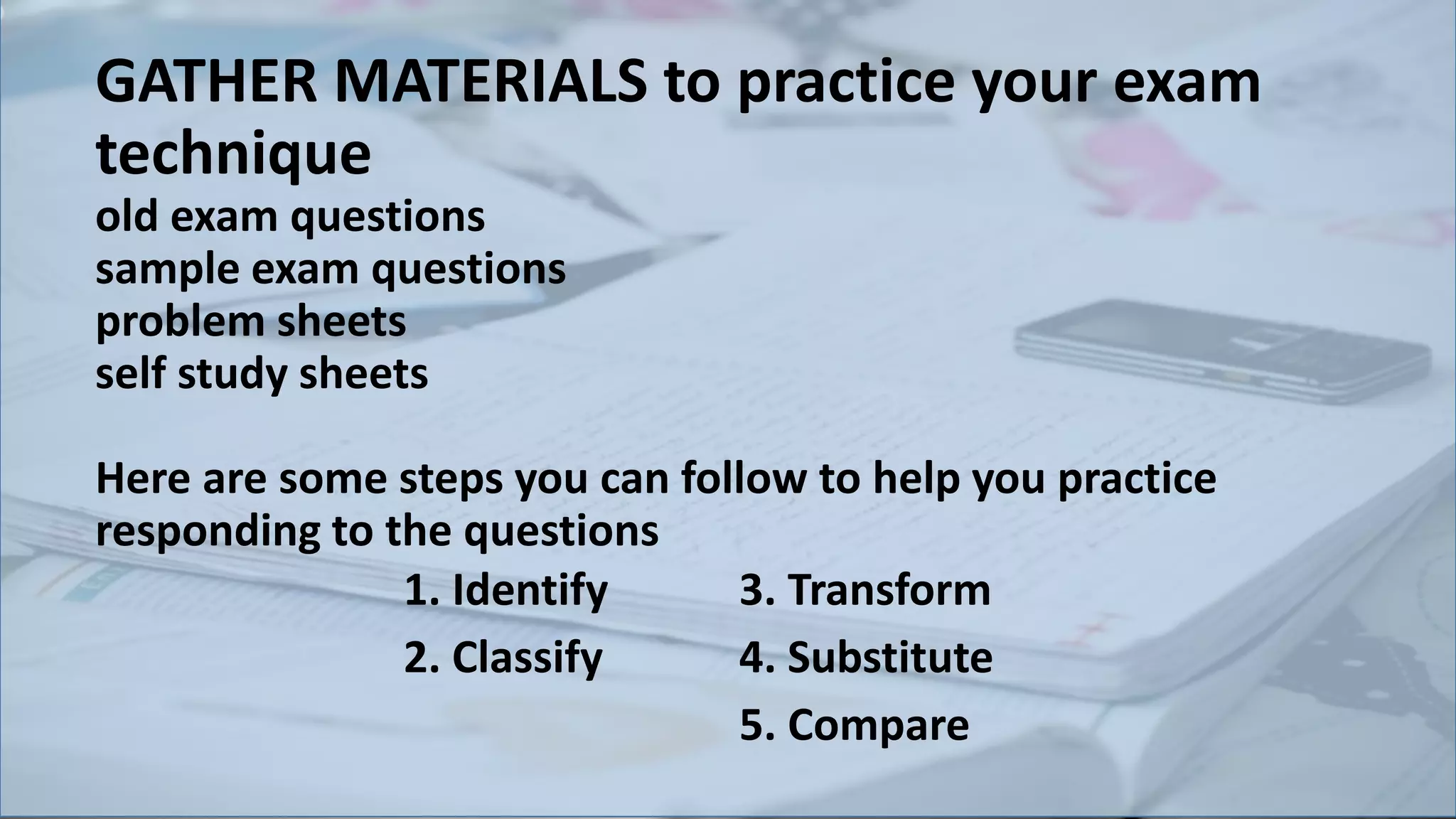 GATHER MATERIALS to practice your exam
technique
old exam questions
sample exam questions
problem sheets
self study sheets
Here are some steps you can follow to help you practice
responding to the questions
1. Identify
2. Classify
3. Transform
4. Substitute
5. Compare