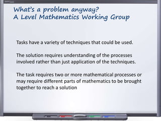 Tasks have a variety of techniques that could be used.
The solution requires understanding of the processes
involved rather than just application of the techniques.
The task requires two or more mathematical processes or
may require different parts of mathematics to be brought
together to reach a solution
What’s a problem anyway?
A Level Mathematics Working Group
 