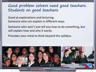 Good at explanations and lecturing.
Someone who can explain in different ways.
Someone who won’t just tell you how to do something, but
will explain how and why it works.
Provokes your mind to think beyond the syllabus
Good problem solvers need good teachers.
Students on good teachers.
 