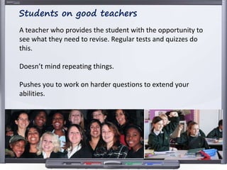 A teacher who provides the student with the opportunity to
see what they need to revise. Regular tests and quizzes do
this.
Doesn’t mind repeating things.
Pushes you to work on harder questions to extend your
abilities.
Students on good teachers
 