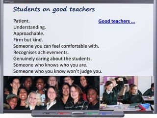 Patient.
Understanding.
Approachable.
Firm but kind.
Someone you can feel comfortable with.
Recognises achievements.
Genuinely caring about the students.
Someone who knows who you are.
Someone who you know won’t judge you.
Students on good teachers
Good teachers ...
 