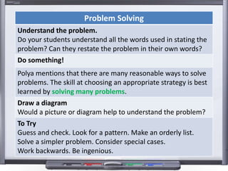 Problem Solving
Understand the problem.
Do your students understand all the words used in stating the
problem? Can they restate the problem in their own words?
Do something!
Polya mentions that there are many reasonable ways to solve
problems. The skill at choosing an appropriate strategy is best
learned by solving many problems.
Draw a diagram
Would a picture or diagram help to understand the problem?
To Try
Guess and check. Look for a pattern. Make an orderly list.
Solve a simpler problem. Consider special cases.
Work backwards. Be ingenious.
 