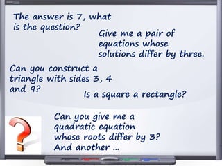 The answer is 7, what
is the question?
Give me a pair of
equations whose
solutions differ by three.
Can you construct a
triangle with sides 3, 4
and 9?
Is a square a rectangle?
Can you give me a
quadratic equation
whose roots differ by 3?
And another ...
 