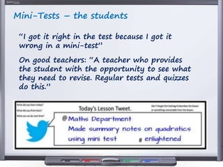 Mini-Tests – the students
“I got it right in the test because I got it
wrong in a mini-test”
On good teachers: “A teacher who provides
the student with the opportunity to see what
they need to revise. Regular tests and quizzes
do this.”
 