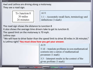 Axel and Lethna are driving along a motorway.
They see a road sign.
The road sign shows the distance to Junction 8
It also shows the average time drivers take to get to Junction 8.
The speed limit on the motorway is 70 mph.
Lethna says
“We will have to drive faster than the speed limit to drive 30 miles in 26 minutes.”
Is Lethna right? You must show how you get your answer.
 