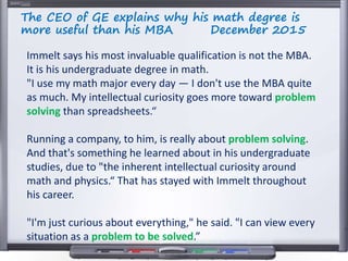 The CEO of GE explains why his math degree is
more useful than his MBA December 2015
Immelt says his most invaluable qualification is not the MBA.
It is his undergraduate degree in math.
"I use my math major every day — I don't use the MBA quite
as much. My intellectual curiosity goes more toward problem
solving than spreadsheets.“
Running a company, to him, is really about problem solving.
And that's something he learned about in his undergraduate
studies, due to "the inherent intellectual curiosity around
math and physics.“ That has stayed with Immelt throughout
his career.
"I'm just curious about everything," he said. "I can view every
situation as a problem to be solved.”
 