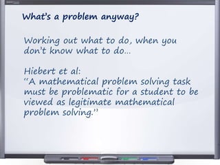 Working out what to do, when you
don’t know what to do…
Hiebert et al:
“A mathematical problem solving task
must be problematic for a student to be
viewed as legitimate mathematical
problem solving.”
What’s a problem anyway?
 