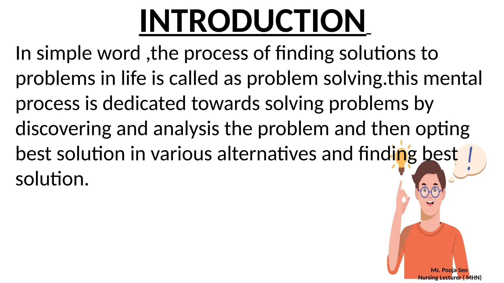 INTRODUCTION
In simple word ,the process of finding solutions to
problems in life is called as problem solving.this mental
process is dedicated towards solving problems by
discovering and analysis the problem and then opting
best solution in various alternatives and finding best
solution.
Ms. Pooja Sen
Nursing Lecturer ( MHN)