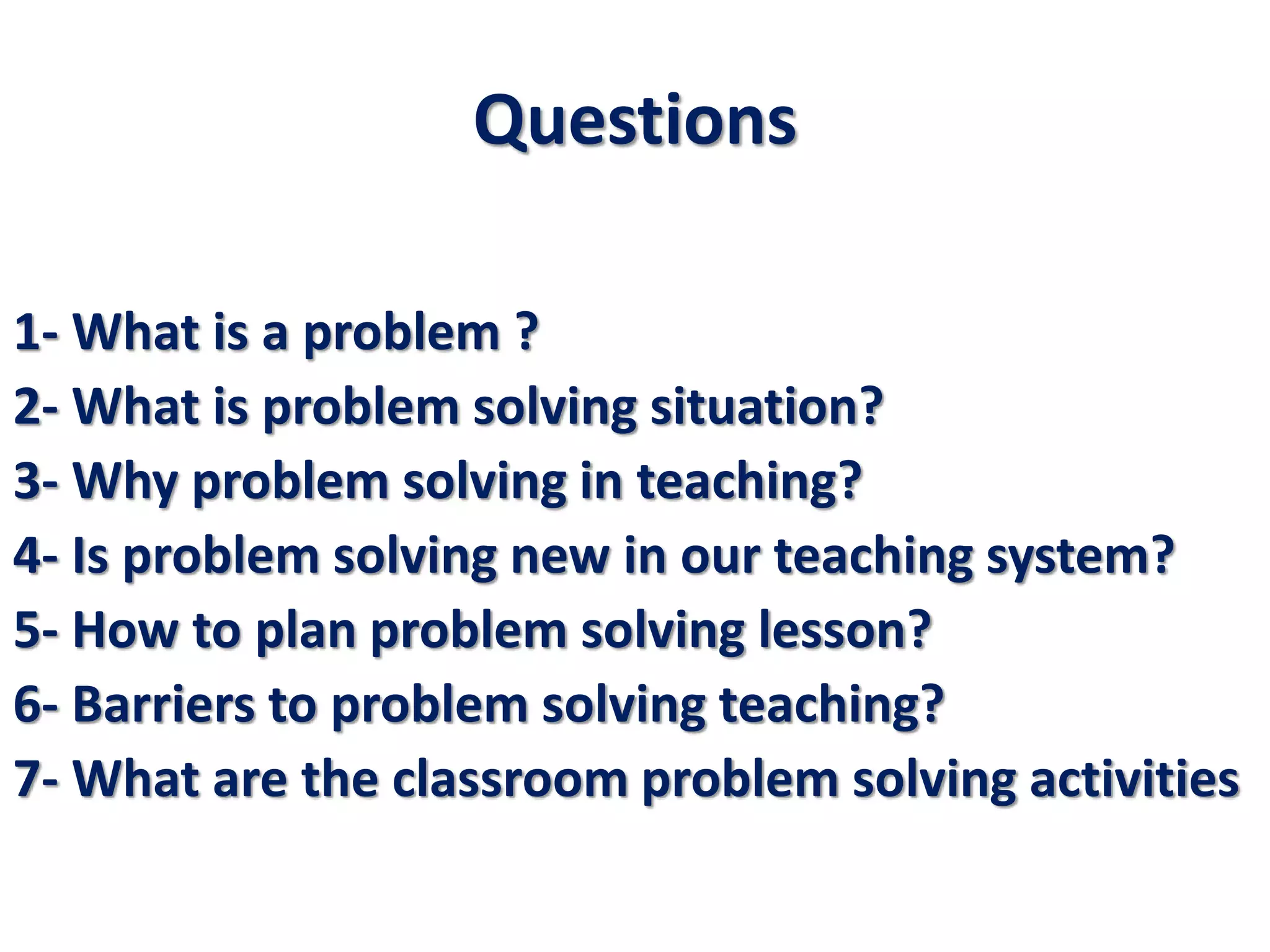 Questions
1- What is a problem ?
2- What is problem solving situation?
3- Why problem solving in teaching?
4- Is problem solving new in our teaching system?
5- How to plan problem solving lesson?
6- Barriers to problem solving teaching?
7- What are the classroom problem solving activities
 