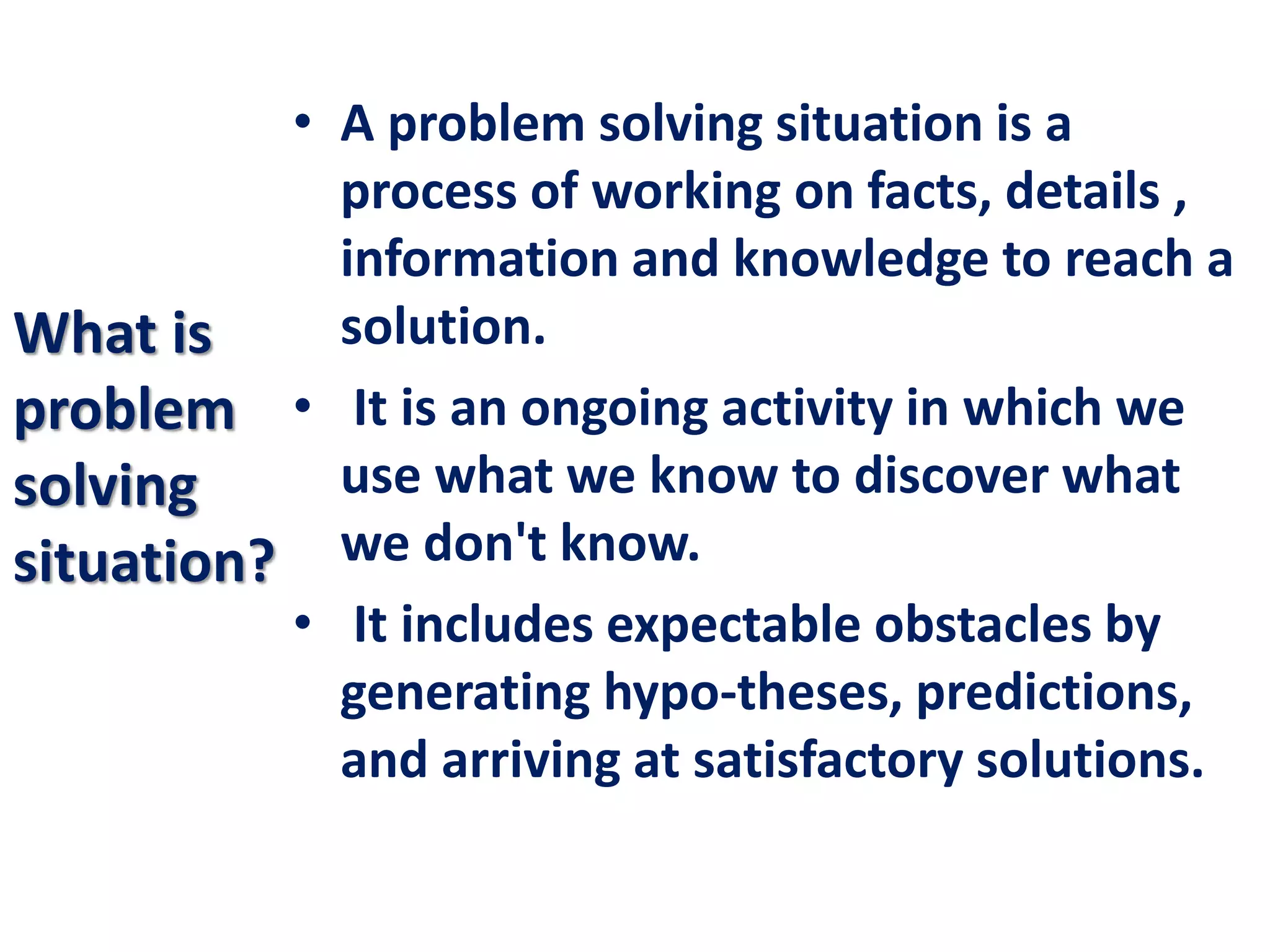 What is
problem
solving
situation?
• A problem solving situation is a
process of working on facts, details ,
information and knowledge to reach a
solution.
• It is an ongoing activity in which we
use what we know to discover what
we don't know.
• It includes expectable obstacles by
generating hypo-theses, predictions,
and arriving at satisfactory solutions.
 