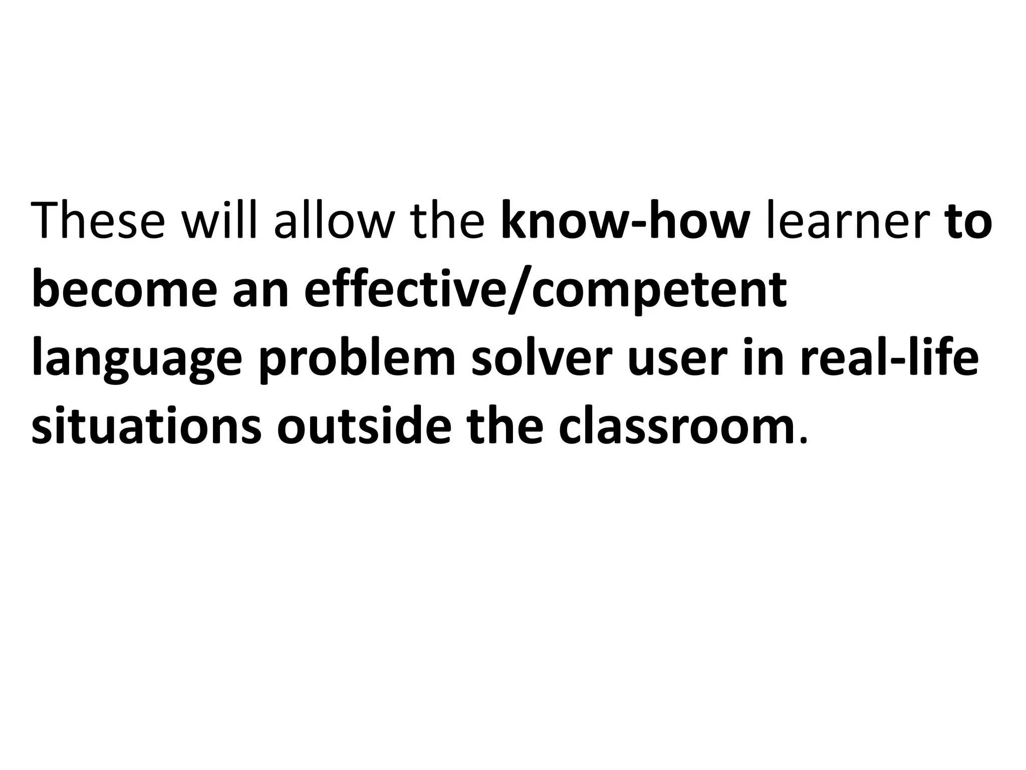 These will allow the know-how learner to
become an effective/competent
language problem solver user in real-life
situations outside the classroom.
 