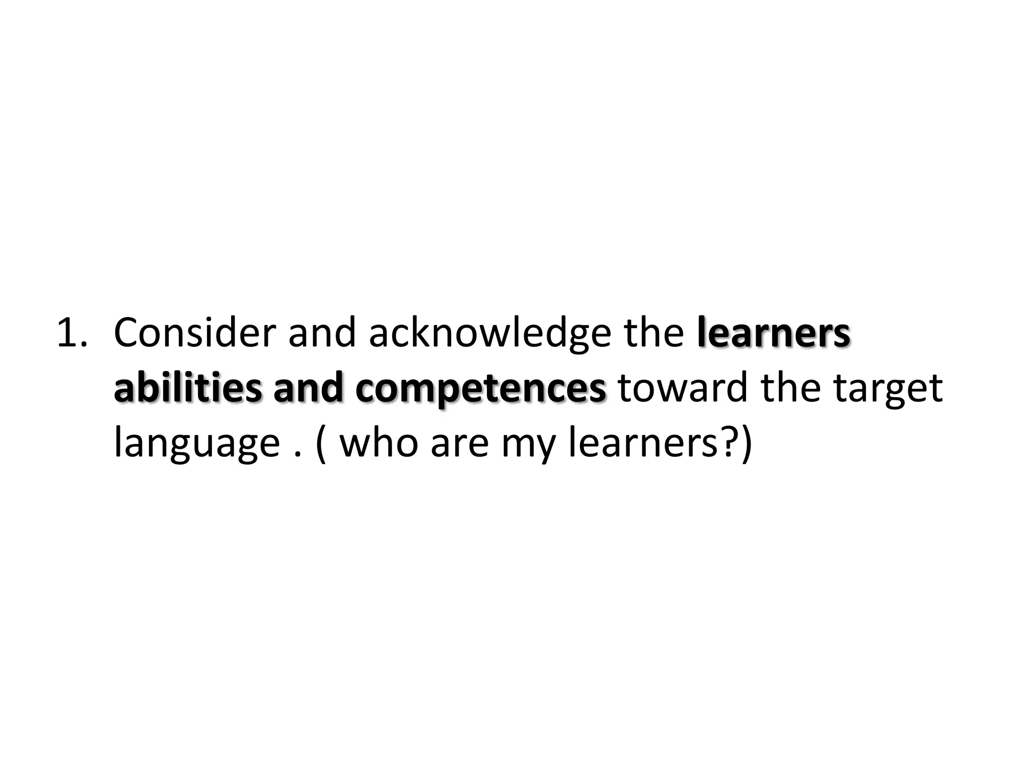 1. Consider and acknowledge the learners
abilities and competences toward the target
language . ( who are my learners?)
 