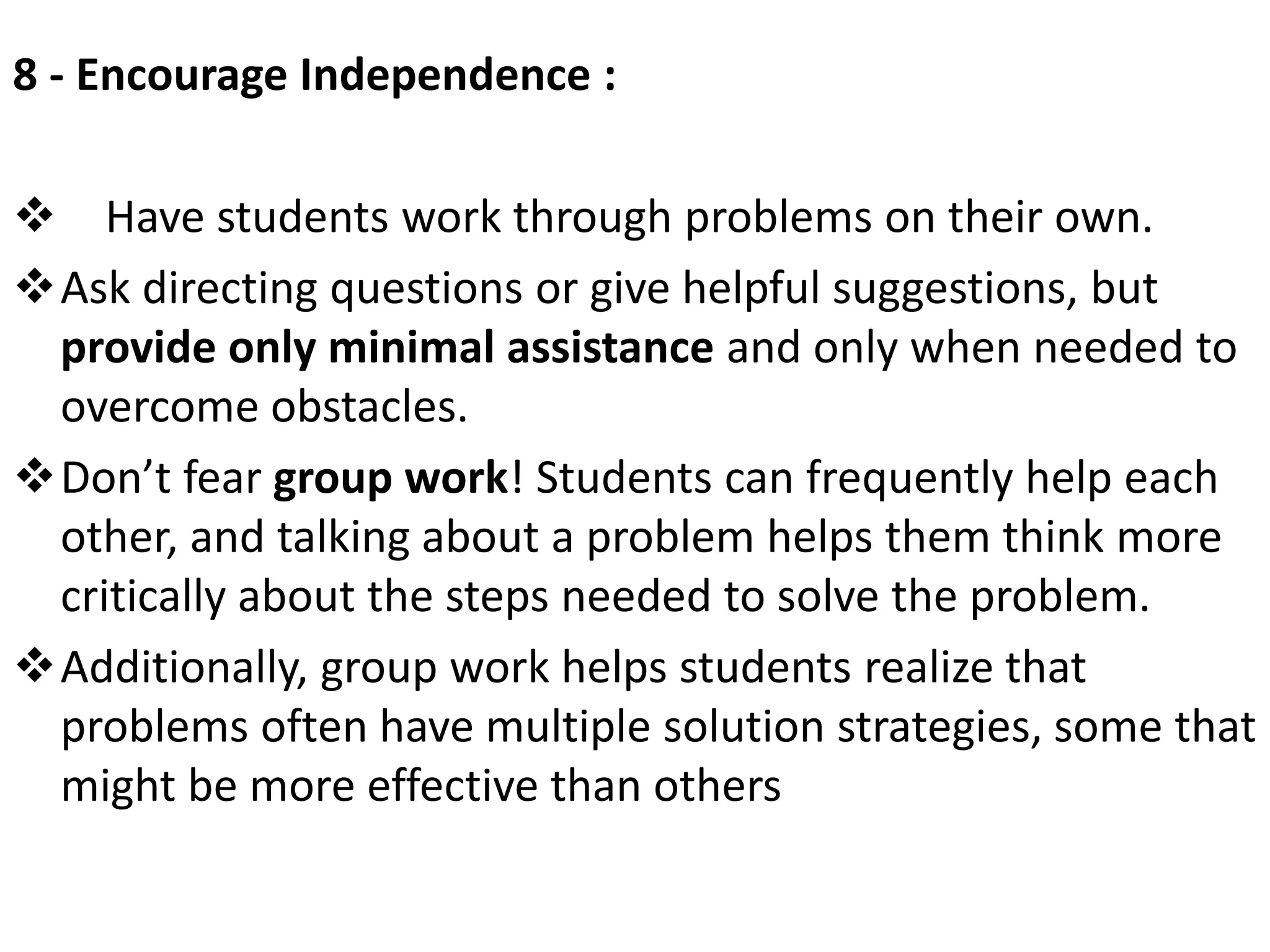 8 - Encourage Independence :
 Have students work through problems on their own.
Ask directing questions or give helpful suggestions, but
provide only minimal assistance and only when needed to
overcome obstacles.
Don’t fear group work! Students can frequently help each
other, and talking about a problem helps them think more
critically about the steps needed to solve the problem.
Additionally, group work helps students realize that
problems often have multiple solution strategies, some that
might be more effective than others
 