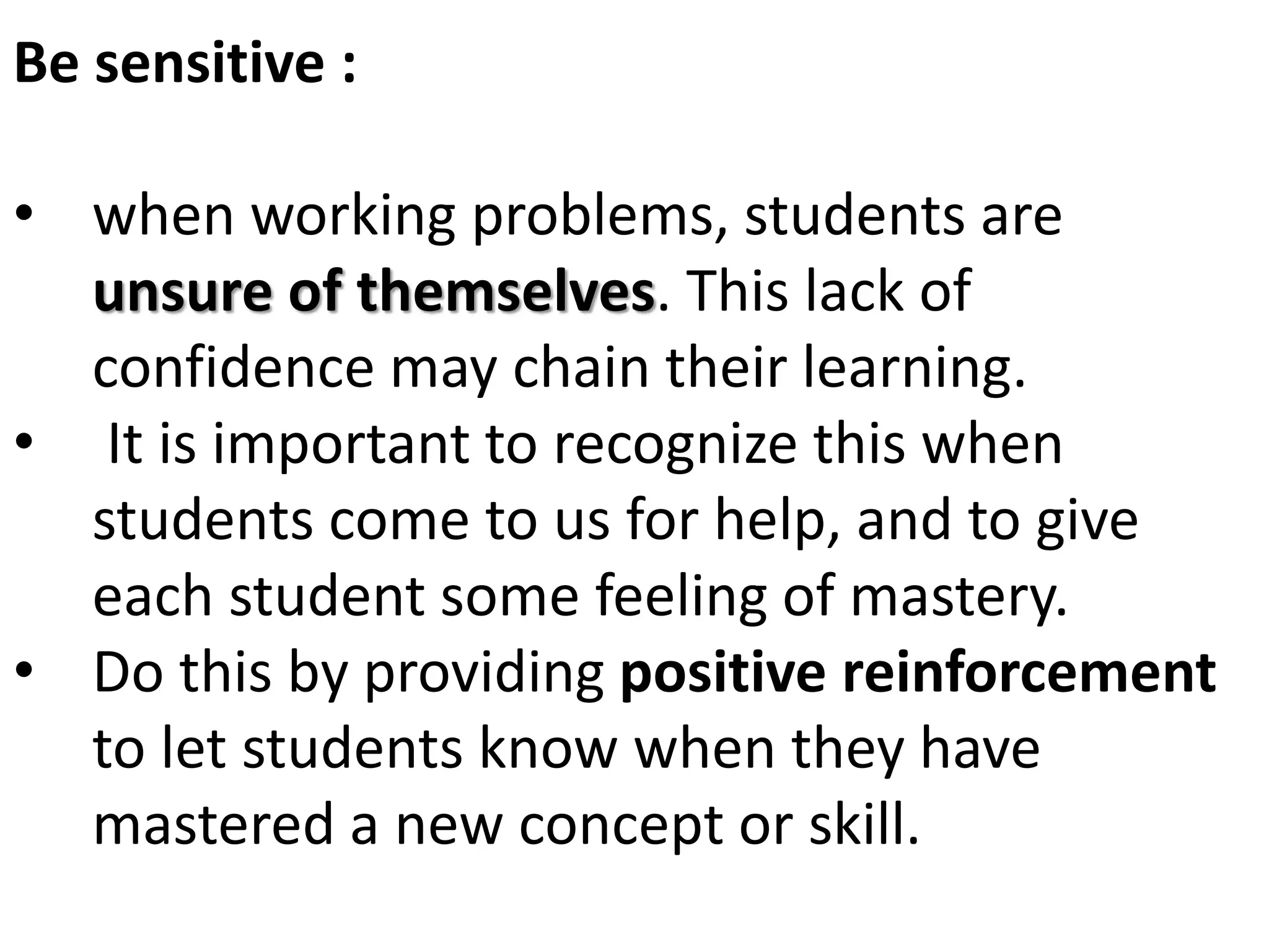 Be sensitive :
• when working problems, students are
unsure of themselves. This lack of
confidence may chain their learning.
• It is important to recognize this when
students come to us for help, and to give
each student some feeling of mastery.
• Do this by providing positive reinforcement
to let students know when they have
mastered a new concept or skill.
 