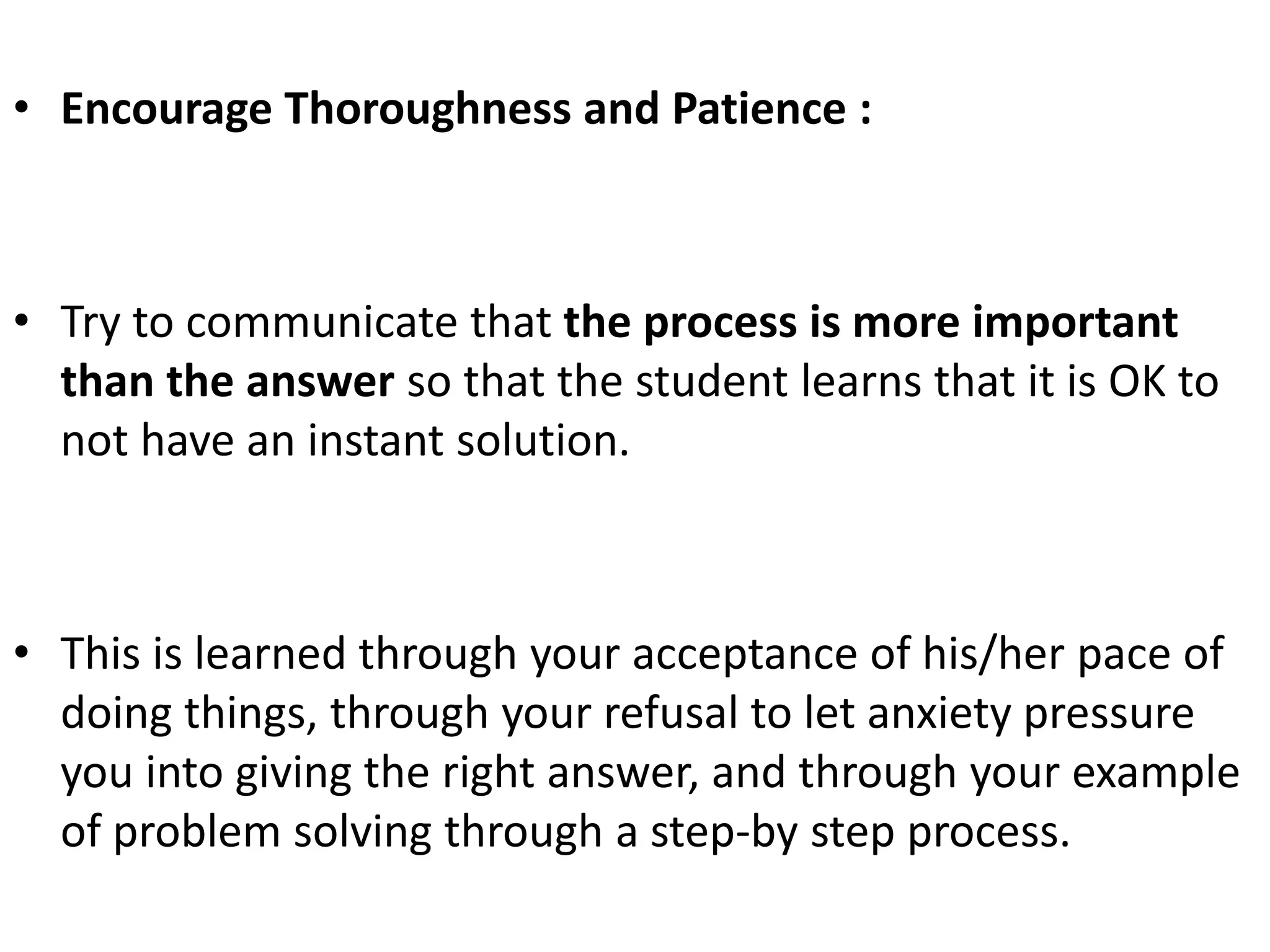 • Encourage Thoroughness and Patience :
• Try to communicate that the process is more important
than the answer so that the student learns that it is OK to
not have an instant solution.
• This is learned through your acceptance of his/her pace of
doing things, through your refusal to let anxiety pressure
you into giving the right answer, and through your example
of problem solving through a step-by step process.
 