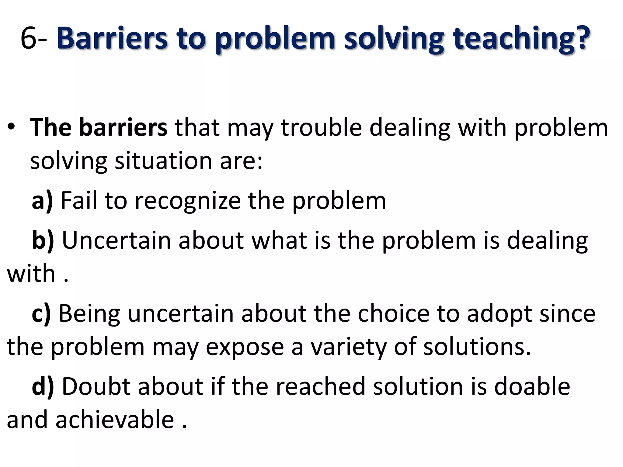 6- Barriers to problem solving teaching?
• The barriers that may trouble dealing with problem
solving situation are:
a) Fail to recognize the problem
b) Uncertain about what is the problem is dealing
with .
c) Being uncertain about the choice to adopt since
the problem may expose a variety of solutions.
d) Doubt about if the reached solution is doable
and achievable .
 