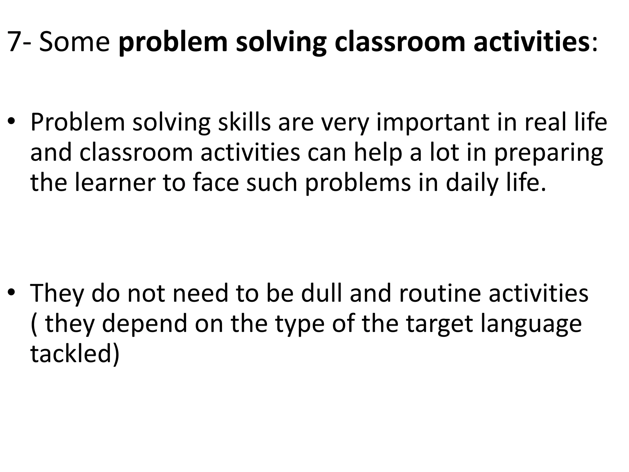 7- Some problem solving classroom activities:
• Problem solving skills are very important in real life
and classroom activities can help a lot in preparing
the learner to face such problems in daily life.
• They do not need to be dull and routine activities
( they depend on the type of the target language
tackled)
 