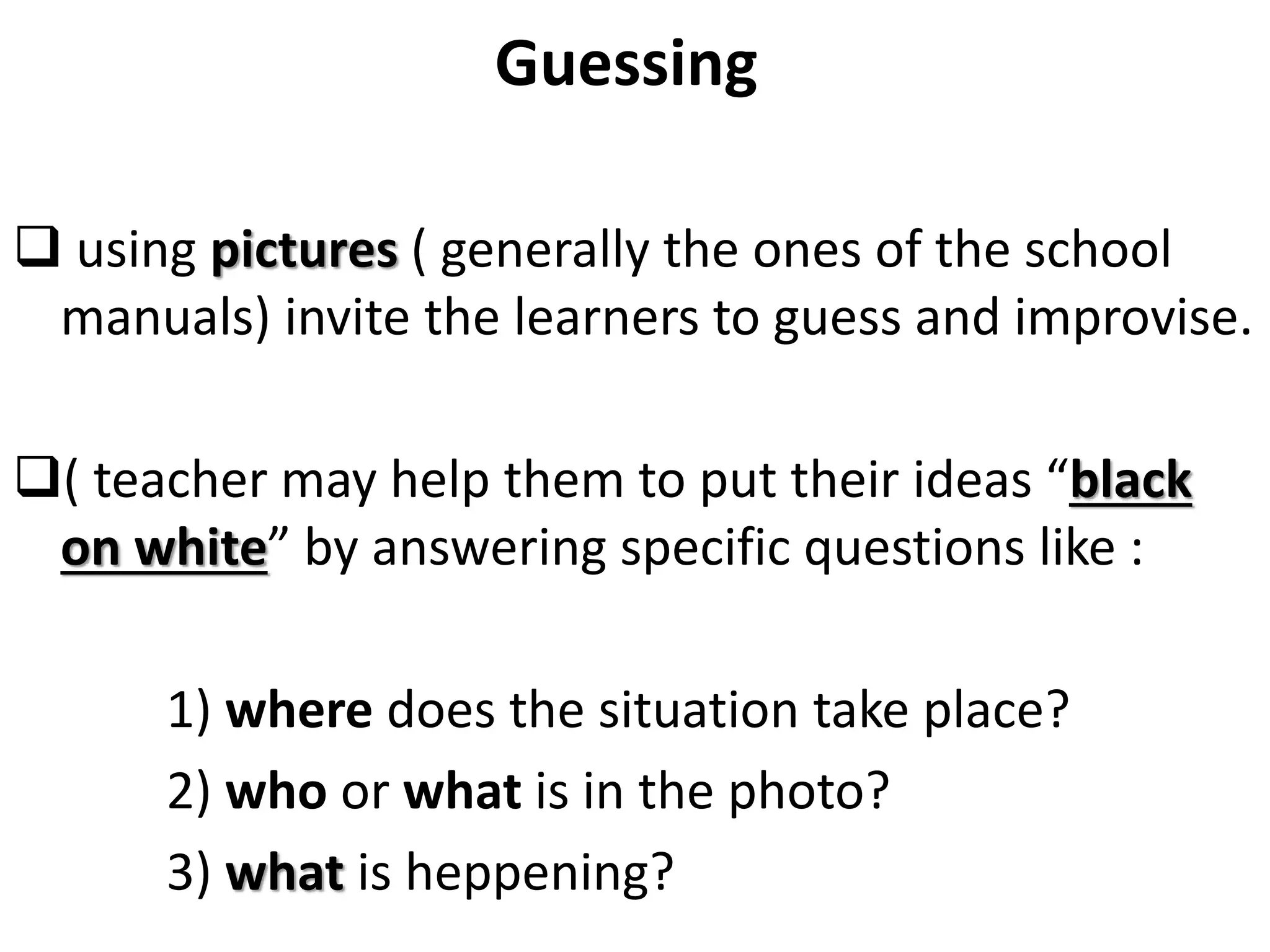 Guessing
 using pictures ( generally the ones of the school
manuals) invite the learners to guess and improvise.
( teacher may help them to put their ideas “black
on white” by answering specific questions like :
1) where does the situation take place?
2) who or what is in the photo?
3) what is heppening?
 