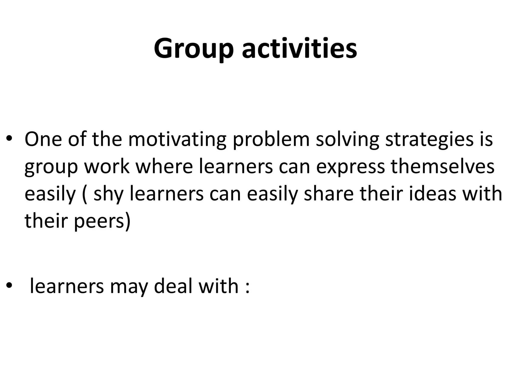 Group activities
• One of the motivating problem solving strategies is
group work where learners can express themselves
easily ( shy learners can easily share their ideas with
their peers)
• learners may deal with :
 
