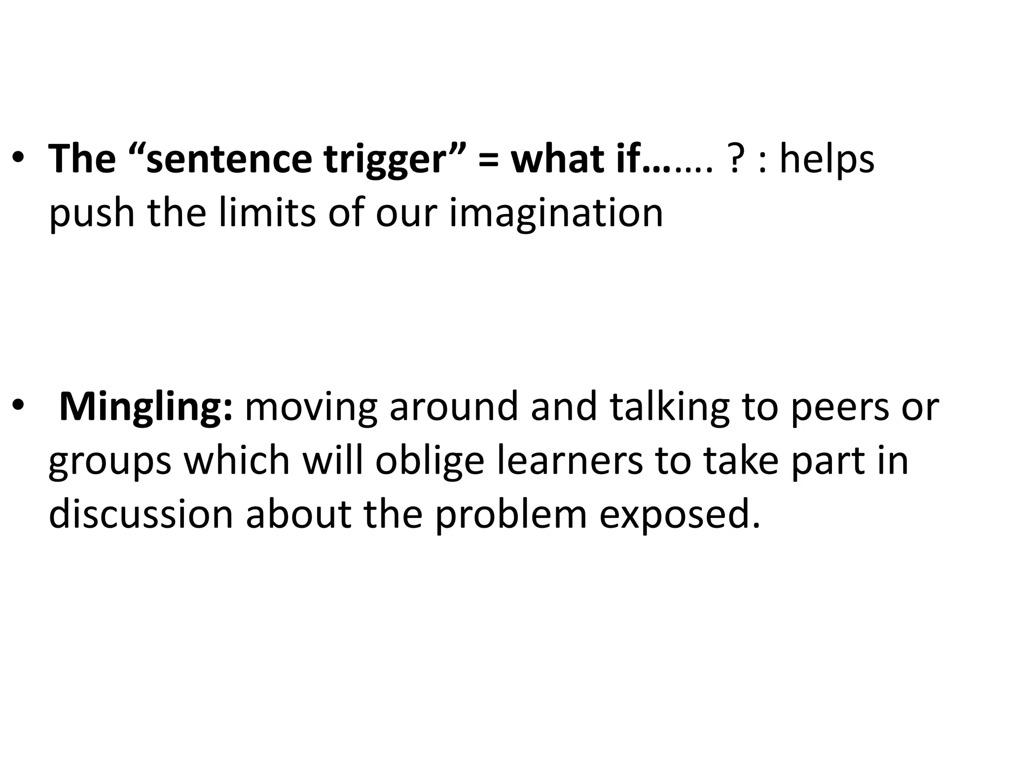 • The “sentence trigger” = what if……. ? : helps
push the limits of our imagination
• Mingling: moving around and talking to peers or
groups which will oblige learners to take part in
discussion about the problem exposed.
 