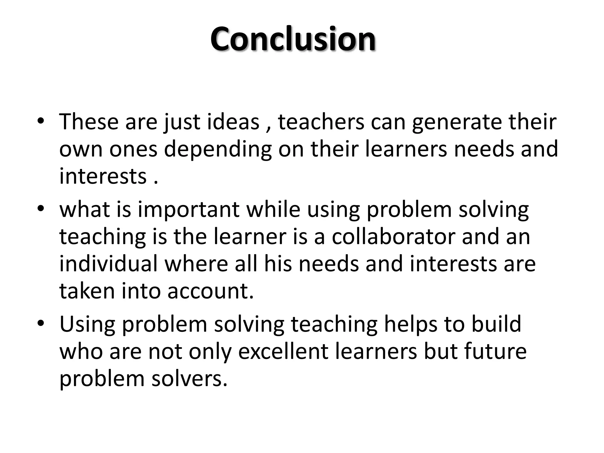 Conclusion
• These are just ideas , teachers can generate their
own ones depending on their learners needs and
interests .
• what is important while using problem solving
teaching is the learner is a collaborator and an
individual where all his needs and interests are
taken into account.
• Using problem solving teaching helps to build
who are not only excellent learners but future
problem solvers.
 