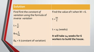 Solution
Find first the constant of
variation using the formula of
inverse variation
t =
𝑘
𝑊
6 =
𝑘
14
84 = k (constant of variation)
Find the value of t whenW = 6.
t =
84
6
t = 14 (weeks)
It will take 14 weeks for 6
workers to build the house.
 