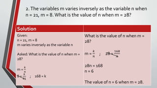 2.The variables m varies inversely as the variable n when
n = 21, m = 8.What is the value of n when m = 28?
Solution
Given:
n = 21, m = 8
m varies inversely as the variable n
Asked: What is the value of n when m =
28?
m =
𝑘
𝑛
8 =
𝑘
21
; 168 = k
What is the value of n when m =
28?
m =
𝑘
𝑛
; 28 =
168
𝑛
28n = 168
n = 6
The value of n = 6 when m = 28.
 